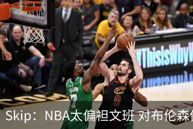 Skip：NBA太偏袒文班 对布伦森做出扎扎垫伦纳德脚的动作却没被吹